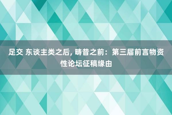 足交 东谈主类之后， 畴昔之前：第三届前言物资性论坛征稿缘由