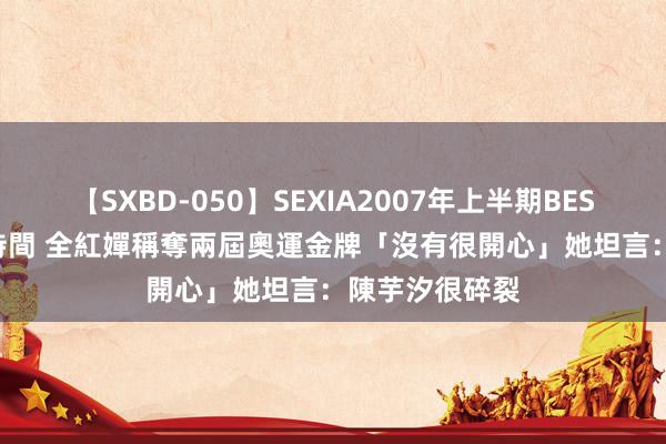 【SXBD-050】SEXIA2007年上半期BEST 全35作品8時間 全紅嬋稱奪兩屆奧運金牌「沒有很開心」　她坦言：陳芋汐很碎裂