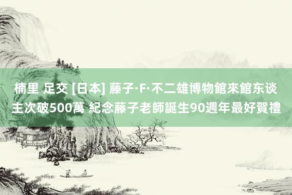 楠里 足交 [日本] 藤子·F·不二雄博物館來館东谈主次破500萬 紀念藤子老師誕生90週年最好賀禮