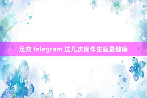 足交 telegram 过几次良伴生涯最健康