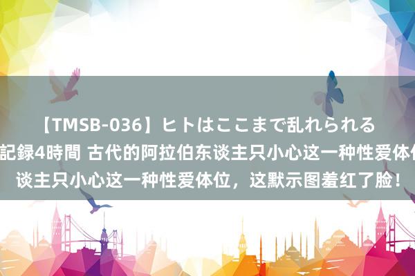 【TMSB-036】ヒトはここまで乱れられる 理性崩壊と豪快絶頂の記録4時間 古代的阿拉伯东谈主只小心这一种性爱体位，这默示图羞红了脸！