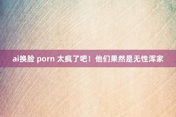 ai换脸 porn 太疯了吧！他们果然是无性浑家