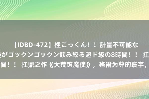 【IDBD-472】極ごっくん！！計量不可能な爆量ザーメンをS級女優がゴックンゴックン飲み絞る超ド級の8時間！！ 扛鼎之作《大荒镇魔使》，袼褙为尊的寰宇，敢不上进吗？！