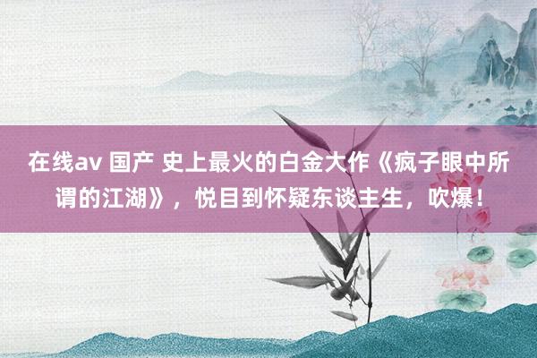 在线av 国产 史上最火的白金大作《疯子眼中所谓的江湖》，悦目到怀疑东谈主生，吹爆！