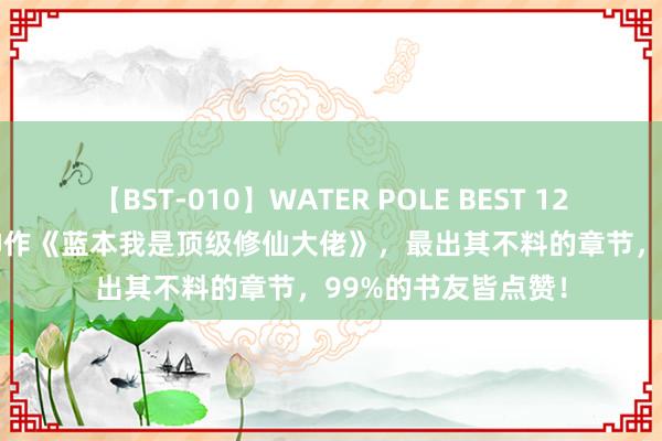 【BST-010】WATER POLE BEST 12GALs 8時間 口碑神作《蓝本我是顶级修仙大佬》，最出其不料的章节，99%的书友皆点赞！