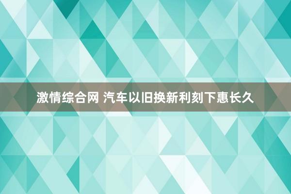 激情综合网 汽车以旧换新利刻下惠长久