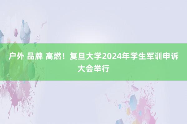 户外 品牌 高燃！复旦大学2024年学生军训申诉大会举行