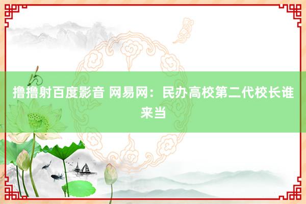 撸撸射百度影音 网易网：民办高校第二代校长谁来当