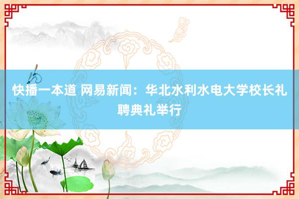 快播一本道 网易新闻：华北水利水电大学校长礼聘典礼举行