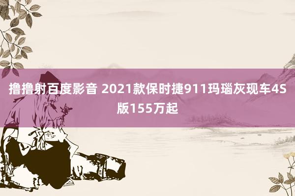 撸撸射百度影音 2021款保时捷911玛瑙灰现车4S版155万起