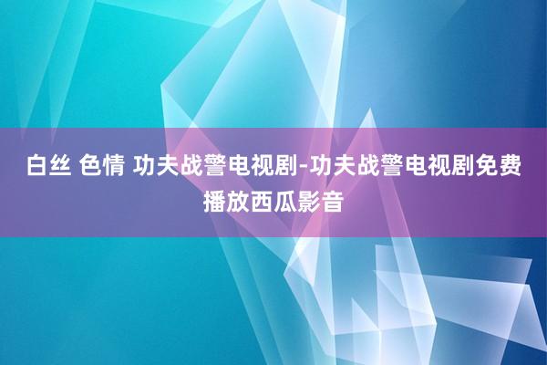 白丝 色情 功夫战警电视剧-功夫战警电视剧免费播放西瓜影音