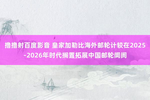 撸撸射百度影音 皇家加勒比海外邮轮计较在2025-2026年时代搁置拓展中国邮轮阛阓