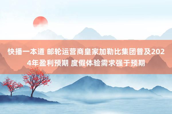 快播一本道 邮轮运营商皇家加勒比集团普及2024年盈利预期 度假体验需求强于预期