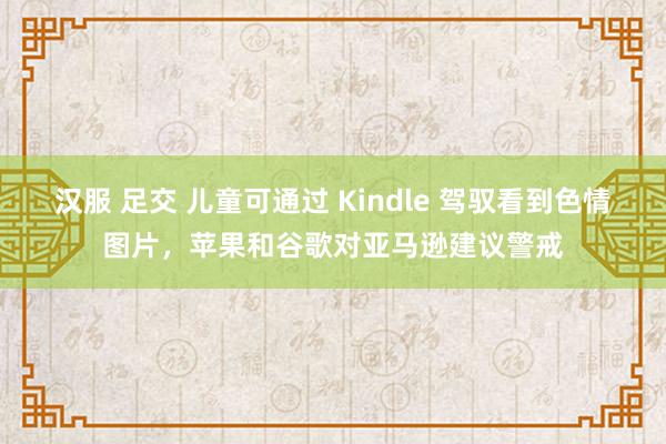 汉服 足交 儿童可通过 Kindle 驾驭看到色情图片，苹果和谷歌对亚马逊建议警戒