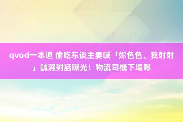 qvod一本道 偷吃东谈主妻喊「妳色色、我射射」　鹹濕對話曝光！物流司機下場曝