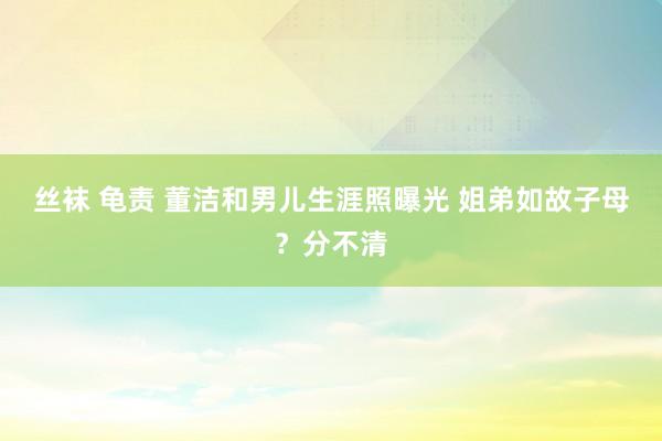 丝袜 龟责 董洁和男儿生涯照曝光 姐弟如故子母？分不清