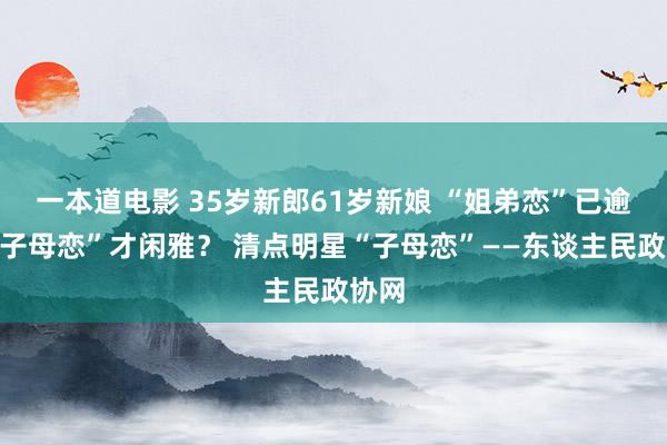 一本道电影 35岁新郎61岁新娘 “姐弟恋”已逾期“子母恋”才闲雅？ 清点明星“子母恋”——东谈主民政协网