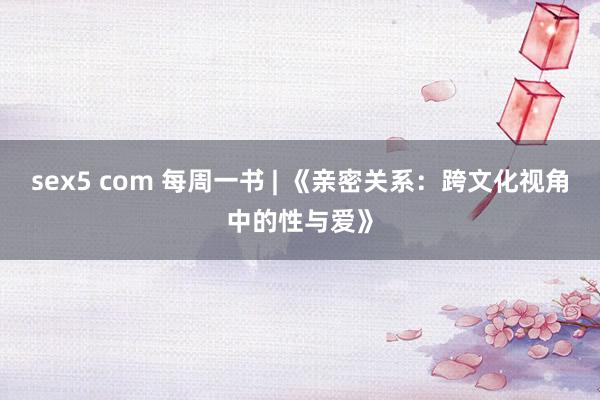 sex5 com 每周一书 | 《亲密关系：跨文化视角中的性与爱》