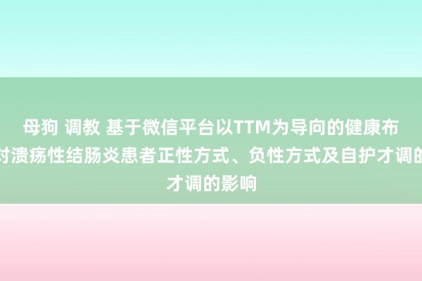 母狗 调教 基于微信平台以TTM为导向的健康布道法对溃疡性结肠炎患者正性方式、负性方式及自护才调的影响