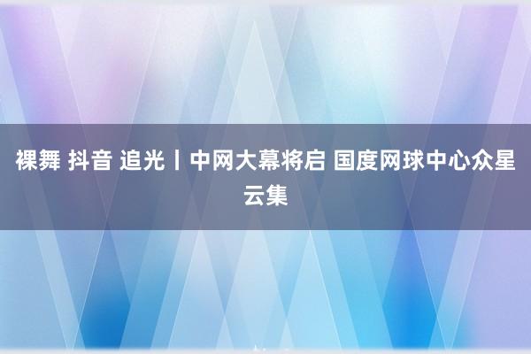 裸舞 抖音 追光丨中网大幕将启 国度网球中心众星云集