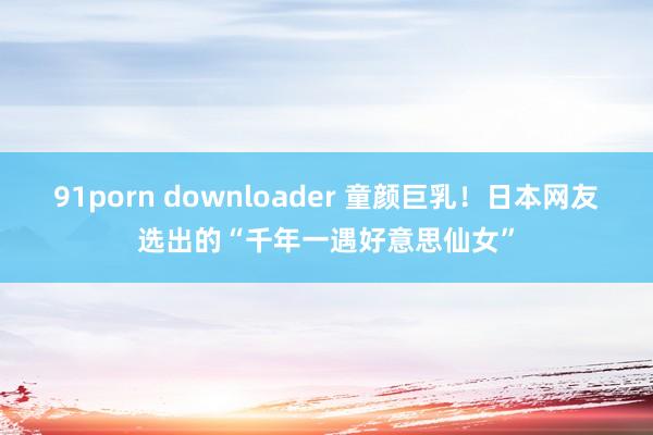 91porn downloader 童颜巨乳！日本网友选出的“千年一遇好意思仙女”