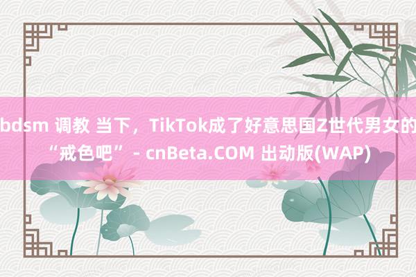 bdsm 调教 当下，TikTok成了好意思国Z世代男女的“戒色吧” - cnBeta.COM 出动版(WAP)