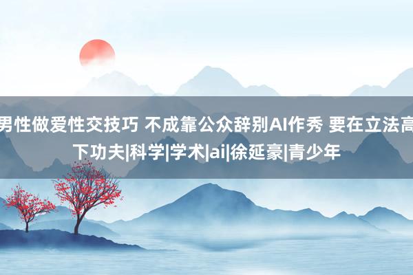 男性做爱性交技巧 不成靠公众辞别AI作秀 要在立法高下功夫|科学|学术|ai|徐延豪|青少年