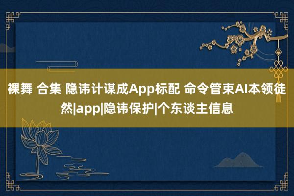 裸舞 合集 隐讳计谋成App标配 命令管束AI本领徒然|app|隐讳保护|个东谈主信息