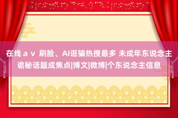 在线ａｖ 刷脸、AI诳骗热搜最多 未成年东说念主诡秘话题成焦点|博文|微博|个东说念主信息