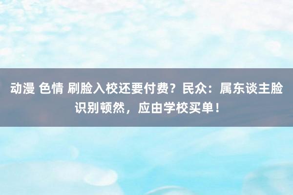 动漫 色情 刷脸入校还要付费？民众：属东谈主脸识别顿然，应由学校买单！