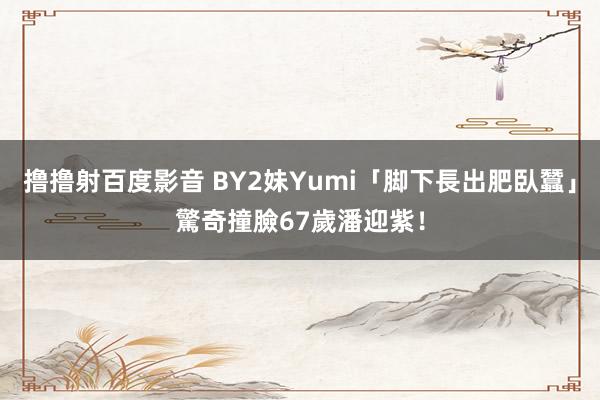 撸撸射百度影音 BY2妹Yumi「脚下長出肥臥蠶」　驚奇撞臉67歲潘迎紫！