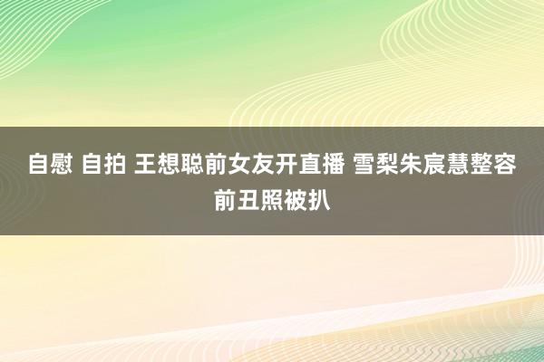 自慰 自拍 王想聪前女友开直播 雪梨朱宸慧整容前丑照被扒