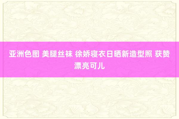 亚洲色图 美腿丝袜 徐娇寝衣日晒新造型照 获赞漂亮可儿