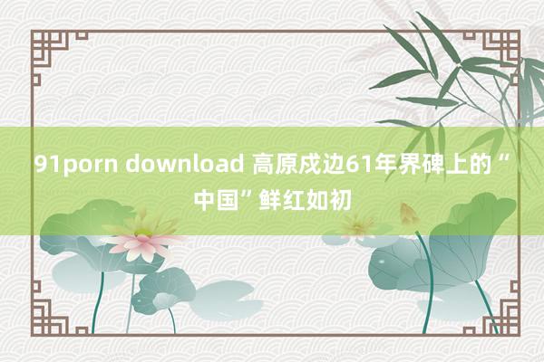 91porn download 高原戍边61年　界碑上的“中国”鲜红如初