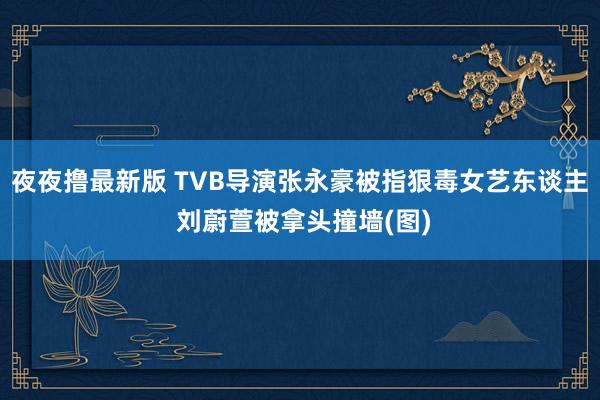 夜夜撸最新版 TVB导演张永豪被指狠毒女艺东谈主 刘蔚萱被拿头撞墙(图)