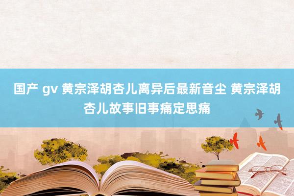 国产 gv 黄宗泽胡杏儿离异后最新音尘 黄宗泽胡杏儿故事旧事痛定思痛