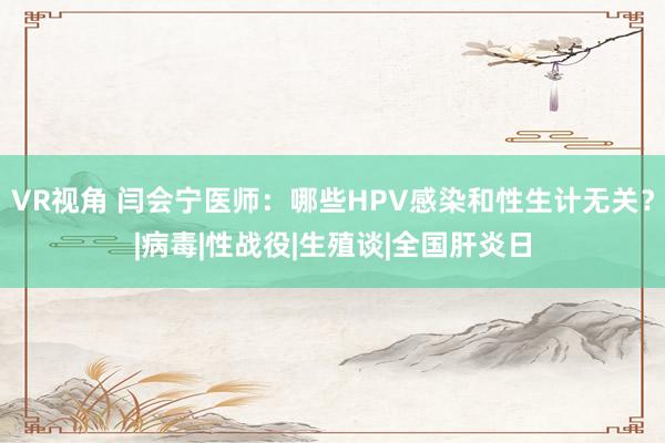 VR视角 闫会宁医师：哪些HPV感染和性生计无关？|病毒|性战役|生殖谈|全国肝炎日