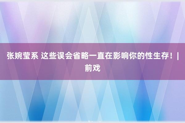 张婉莹系 这些误会省略一直在影响你的性生存！|前戏