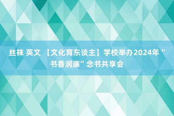 丝袜 英文 【文化育东谈主】学校举办2024年“书香润廉”念书共享会