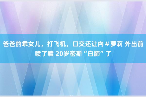 爸爸的乖女儿，打飞机，口交还让禸＃萝莉 外出前喷了喷 20岁密斯“白肺”了