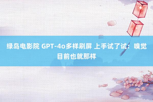 绿岛电影院 GPT-4o多样刷屏 上手试了试：嗅觉目前也就那样