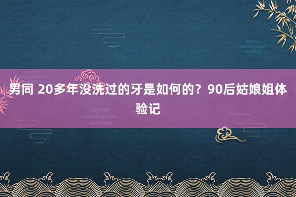 男同 20多年没洗过的牙是如何的？90后姑娘姐体验记