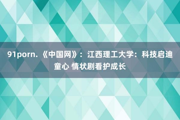 91porn. 《中国网》：江西理工大学：科技启迪童心 情状剧看护成长