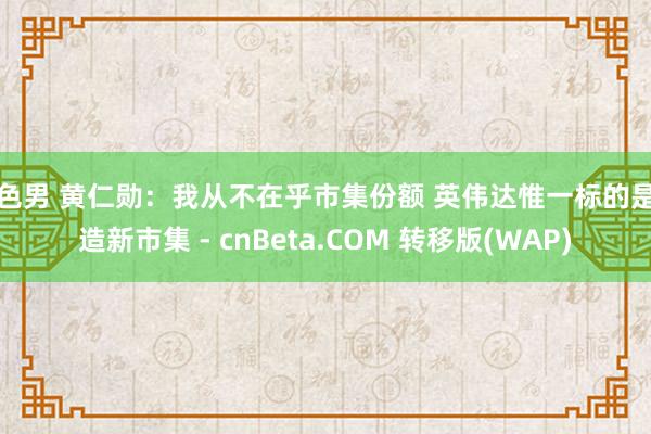 色色男 黄仁勋：我从不在乎市集份额 英伟达惟一标的是创造新市集 - cnBeta.COM 转移版(WAP)