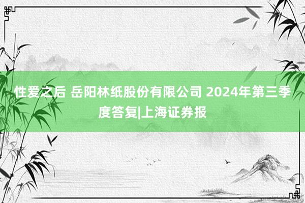 性爱之后 岳阳林纸股份有限公司 2024年第三季度答复|上海证券报