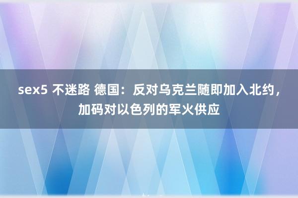 sex5 不迷路 德国：反对乌克兰随即加入北约，加码对以色列的军火供应