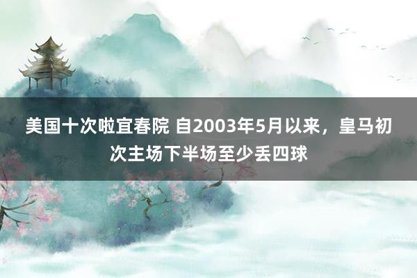 美国十次啦宜春院 自2003年5月以来，皇马初次主场下半场至少丢四球