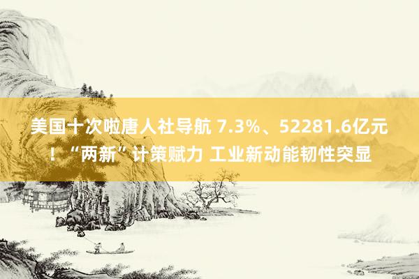 美国十次啦唐人社导航 7.3%、52281.6亿元！“两新”计策赋力 工业新动能韧性突显