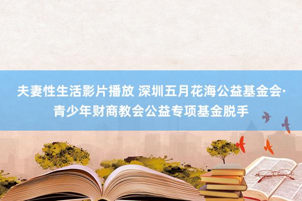 夫妻性生活影片播放 深圳五月花海公益基金会·青少年财商教会公益专项基金脱手