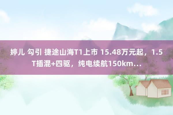 婷儿 勾引 捷途山海T1上市 15.48万元起，1.5T插混+四驱，纯电续航150km…